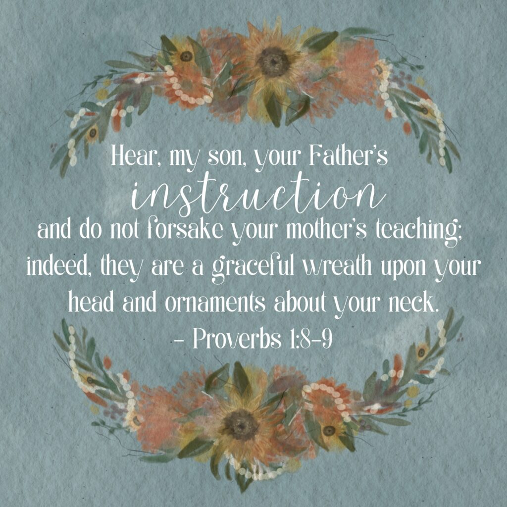 Hear, my son, your Father’s instruction and do not forsake your mother’s teaching; indeed, they are  a graceful wreath upon your head and ornaments about your neck. Proverbs 1:8-9 (NASB 1995)
