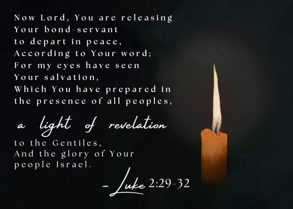 Now Lord, You are releasing Your bond-servant to depart in peace, according to Your word; for my eyes have seen Your salvation, which You have prepared in the presence of all peoples, a light of revelation to the Gentiles, and the glory of Your people Israel. Luke 2:29-32