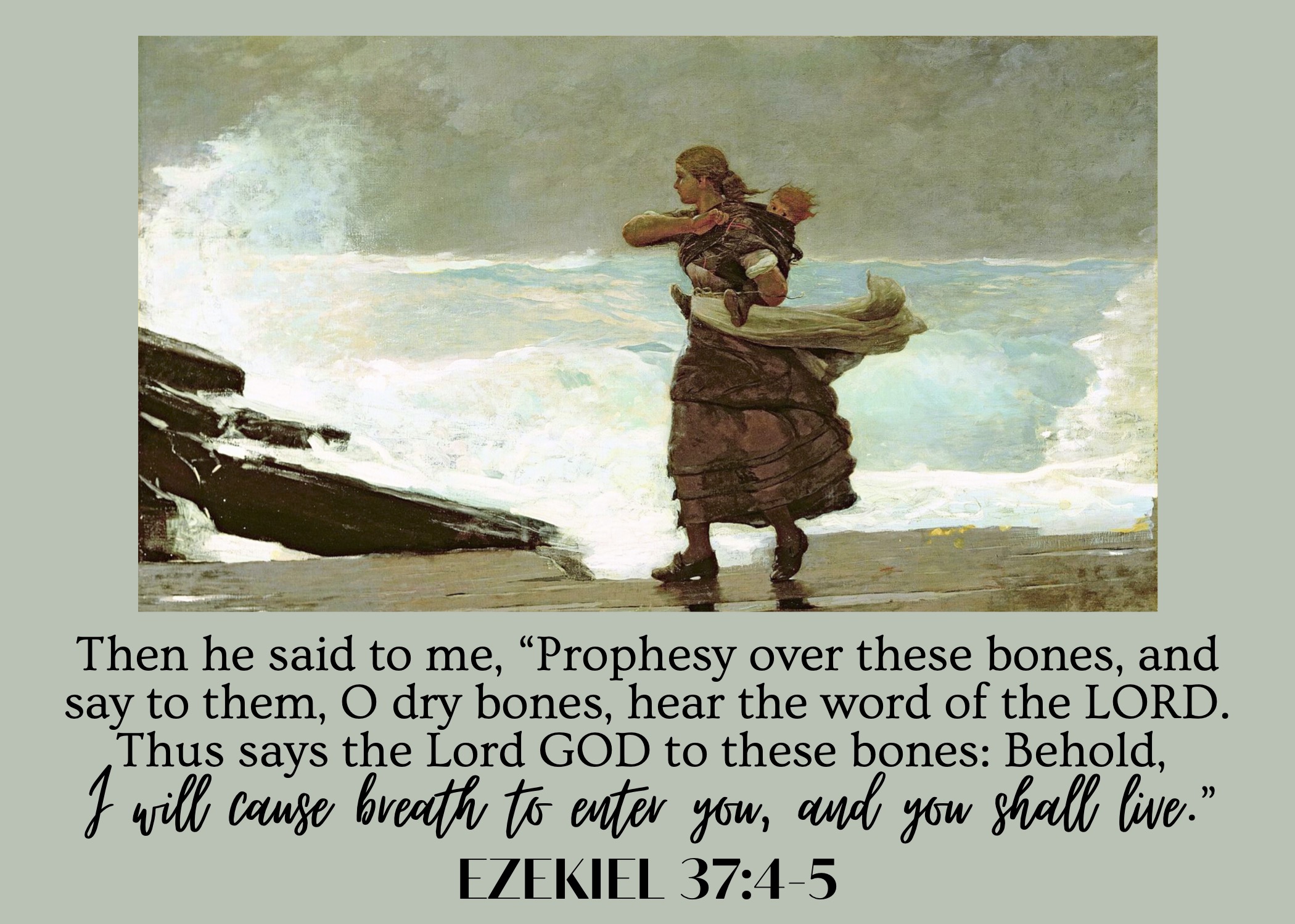 Then he said to me, "Prophesy over these bones, and say to them, O dry bones, hear the word of the LORD. Thus says the Lord GOD to these bones: Behold, I will cause breath to enter you, and you shall live." Ezekiel 37:4-5