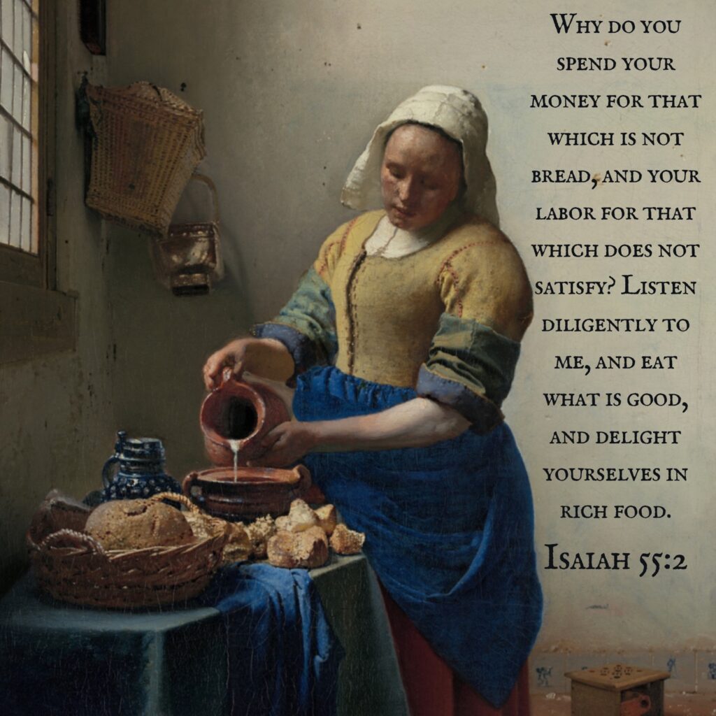 Why do you spend your money for that which is not bread, and your labor for that which does not satisfy? Listen diligently to me, and eat what is good, and delight yourselves in rich food. Isaiah 55:2