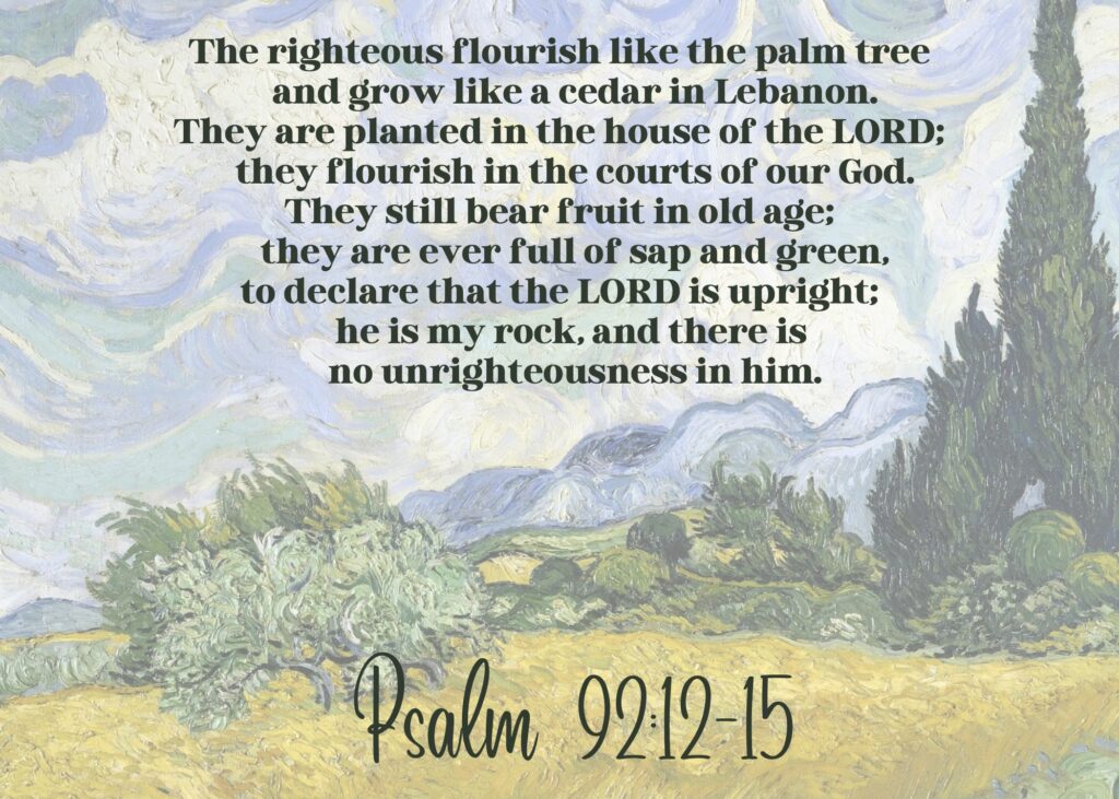 The righteous flourish like the palm tree and grow like a cedar in Lebanon. They are planted in the house of the LORD; they flourish in the courts of our God. They still bear fruit in old age; they are ever full of sap and green, to declare that the LORD is upright; he is my rock, and there is no unrighteousness in him. Psalm 92:12-15